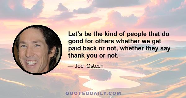 Let's be the kind of people that do good for others whether we get paid back or not, whether they say thank you or not.