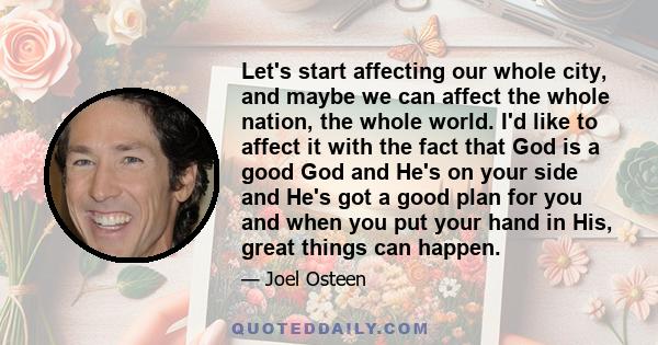 Let's start affecting our whole city, and maybe we can affect the whole nation, the whole world. I'd like to affect it with the fact that God is a good God and He's on your side and He's got a good plan for you and when 