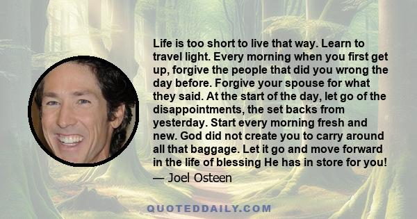 Life is too short to live that way. Learn to travel light. Every morning when you first get up, forgive the people that did you wrong the day before. Forgive your spouse for what they said. At the start of the day, let