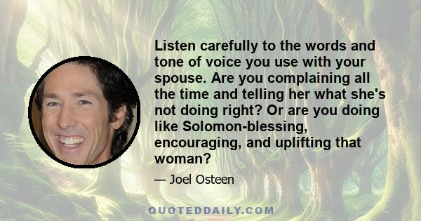 Listen carefully to the words and tone of voice you use with your spouse. Are you complaining all the time and telling her what she's not doing right? Or are you doing like Solomon-blessing, encouraging, and uplifting