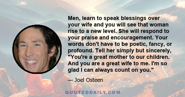 Men, learn to speak blessings over your wife and you will see that woman rise to a new level. She will respond to your praise and encouragement. Your words don't have to be poetic, fancy, or profound. Tell her simply