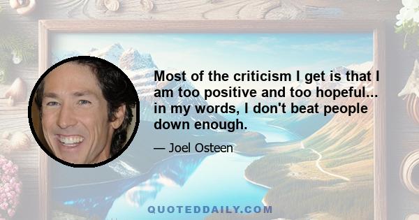 Most of the criticism I get is that I am too positive and too hopeful... in my words, I don't beat people down enough.