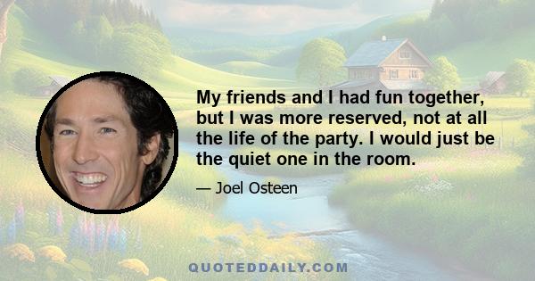 My friends and I had fun together, but I was more reserved, not at all the life of the party. I would just be the quiet one in the room.