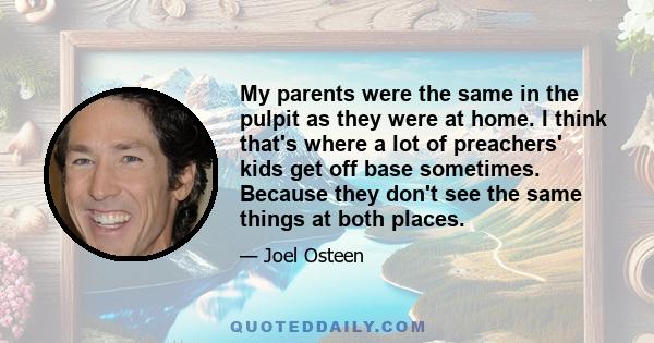 My parents were the same in the pulpit as they were at home. I think that's where a lot of preachers' kids get off base sometimes. Because they don't see the same things at both places.