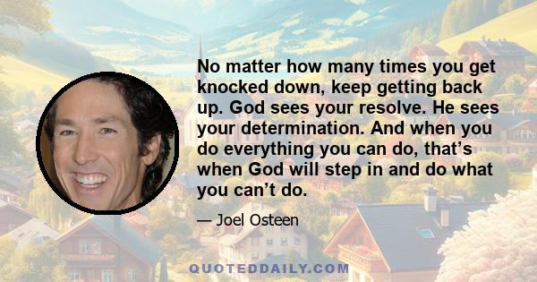 No matter how many times you get knocked down, keep getting back up. God sees your resolve. He sees your determination. And when you do everything you can do, that’s when God will step in and do what you can’t do.