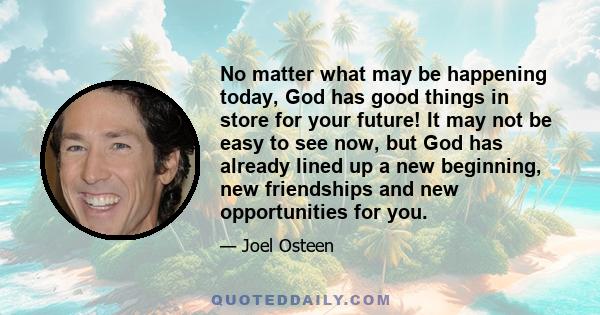 No matter what may be happening today, God has good things in store for your future! It may not be easy to see now, but God has already lined up a new beginning, new friendships and new opportunities for you.