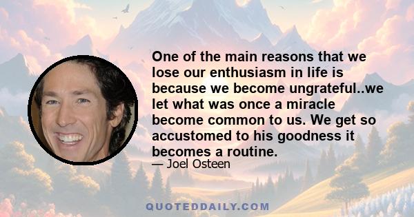 One of the main reasons that we lose our enthusiasm in life is because we become ungrateful..we let what was once a miracle become common to us. We get so accustomed to his goodness it becomes a routine.