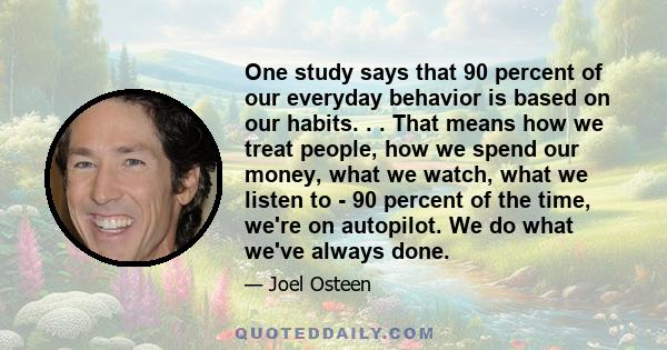 One study says that 90 percent of our everyday behavior is based on our habits. . . That means how we treat people, how we spend our money, what we watch, what we listen to - 90 percent of the time, we're on autopilot.