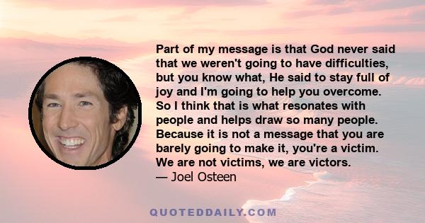 Part of my message is that God never said that we weren't going to have difficulties, but you know what, He said to stay full of joy and I'm going to help you overcome. So I think that is what resonates with people and