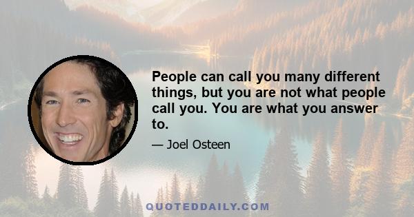 People can call you many different things, but you are not what people call you. You are what you answer to.