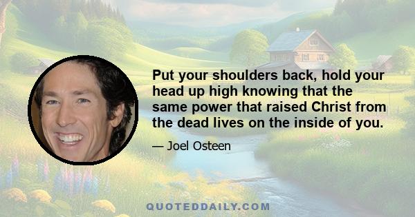 Put your shoulders back, hold your head up high knowing that the same power that raised Christ from the dead lives on the inside of you.