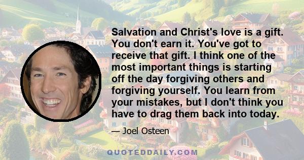 Salvation and Christ's love is a gift. You don't earn it. You've got to receive that gift. I think one of the most important things is starting off the day forgiving others and forgiving yourself. You learn from your