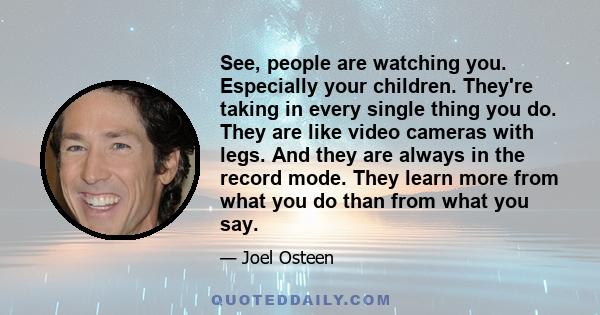 See, people are watching you. Especially your children. They're taking in every single thing you do. They are like video cameras with legs. And they are always in the record mode. They learn more from what you do than