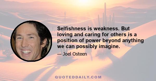 Selfishness is weakness. But loving and caring for others is a position of power beyond anything we can possibly imagine.