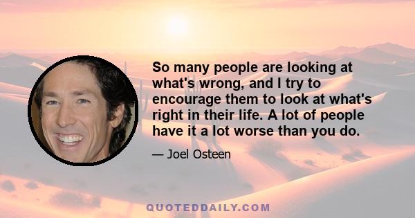 So many people are looking at what's wrong, and I try to encourage them to look at what's right in their life. A lot of people have it a lot worse than you do.