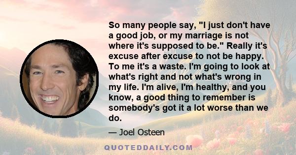 So many people say, I just don't have a good job, or my marriage is not where it's supposed to be. Really it's excuse after excuse to not be happy. To me it's a waste. I'm going to look at what's right and not what's