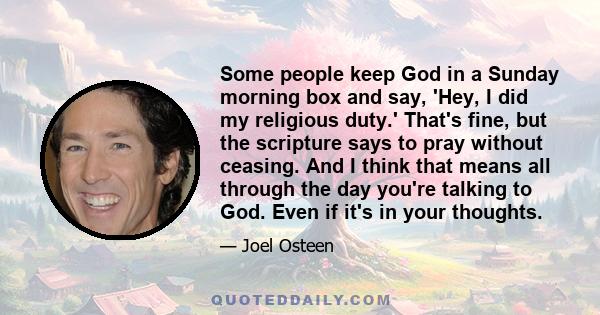 Some people keep God in a Sunday morning box and say, 'Hey, I did my religious duty.' That's fine, but the scripture says to pray without ceasing. And I think that means all through the day you're talking to God. Even