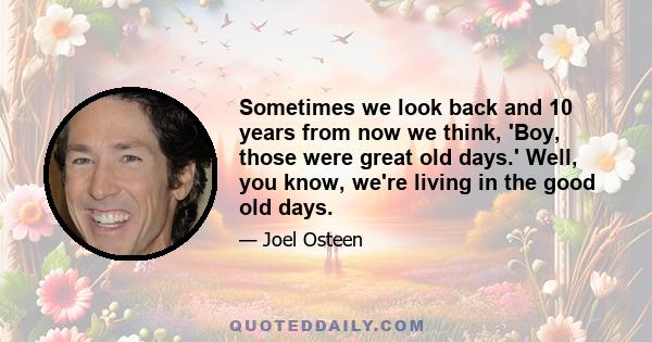 Sometimes we look back and 10 years from now we think, 'Boy, those were great old days.' Well, you know, we're living in the good old days.