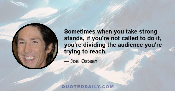 Sometimes when you take strong stands, if you're not called to do it, you're dividing the audience you're trying to reach.