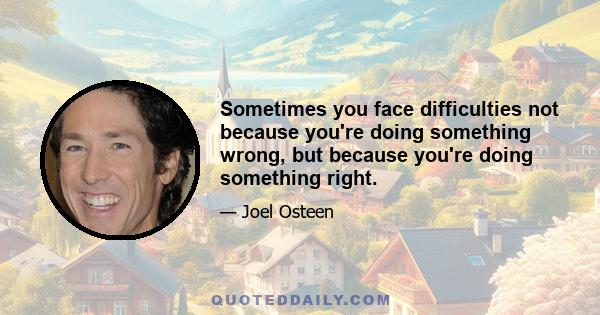 Sometimes you face difficulties not because you're doing something wrong, but because you're doing something right.