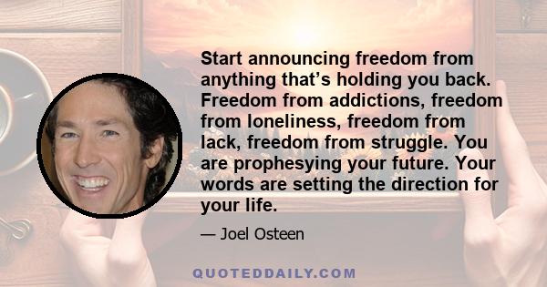 Start announcing freedom from anything that’s holding you back. Freedom from addictions, freedom from loneliness, freedom from lack, freedom from struggle. You are prophesying your future. Your words are setting the