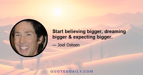 Start believing bigger, dreaming bigger & expecting bigger.