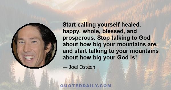 Start calling yourself healed, happy, whole, blessed, and prosperous. Stop talking to God about how big your mountains are, and start talking to your mountains about how big your God is!