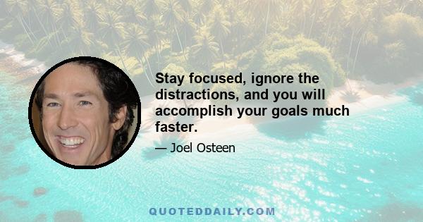 Stay focused, ignore the distractions, and you will accomplish your goals much faster.