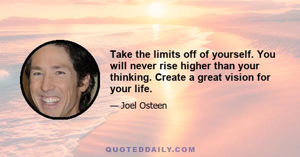 Take the limits off of yourself. You will never rise higher than your thinking. Create a great vision for your life.