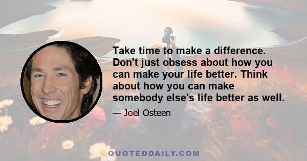 Take time to make a difference. Don't just obsess about how you can make your life better. Think about how you can make somebody else's life better as well.