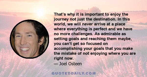 That’s why it is important to enjoy the journey not just the destination. In this world, we will never arrive at a place where everything is perfect and we have no more challenges. As admirable as setting goals and