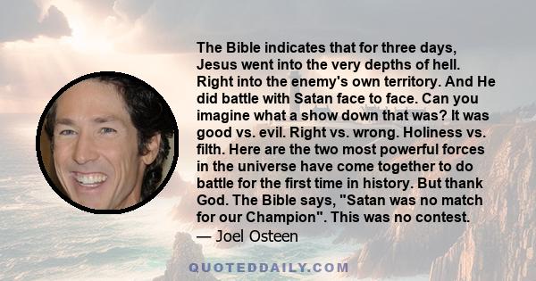 The Bible indicates that for three days, Jesus went into the very depths of hell. Right into the enemy's own territory. And He did battle with Satan face to face. Can you imagine what a show down that was? It was good