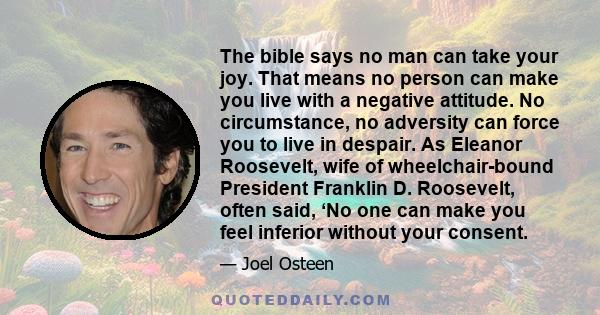 The bible says no man can take your joy. That means no person can make you live with a negative attitude. No circumstance, no adversity can force you to live in despair. As Eleanor Roosevelt, wife of wheelchair-bound