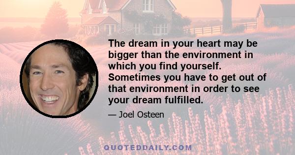 The dream in your heart may be bigger than the environment in which you find yourself. Sometimes you have to get out of that environment in order to see your dream fulfilled.