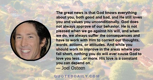 The great news is that God knows everything about you, both good and bad, and He still loves you and values you unconditionally. God does not always approve of our behavior. He is not pleased when we go against his