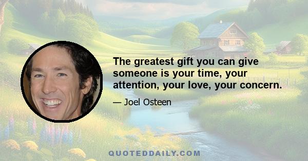 The greatest gift you can give someone is your time, your attention, your love, your concern.