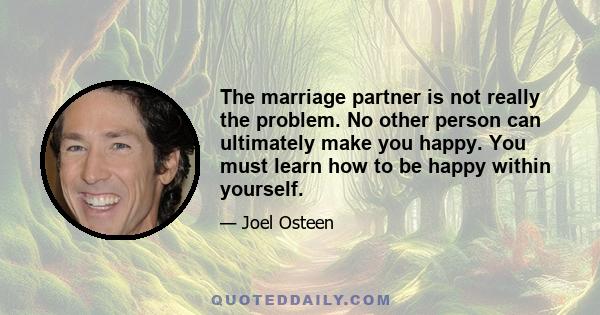 The marriage partner is not really the problem. No other person can ultimately make you happy. You must learn how to be happy within yourself.