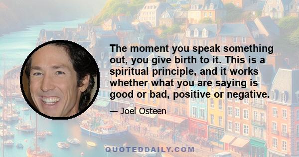 The moment you speak something out, you give birth to it. This is a spiritual principle, and it works whether what you are saying is good or bad, positive or negative.