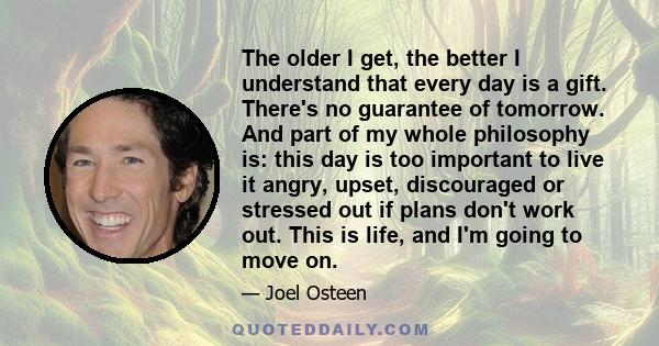 The older I get, the better I understand that every day is a gift. There's no guarantee of tomorrow. And part of my whole philosophy is: this day is too important to live it angry, upset, discouraged or stressed out if