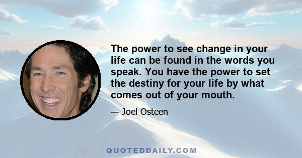 The power to see change in your life can be found in the words you speak. You have the power to set the destiny for your life by what comes out of your mouth.