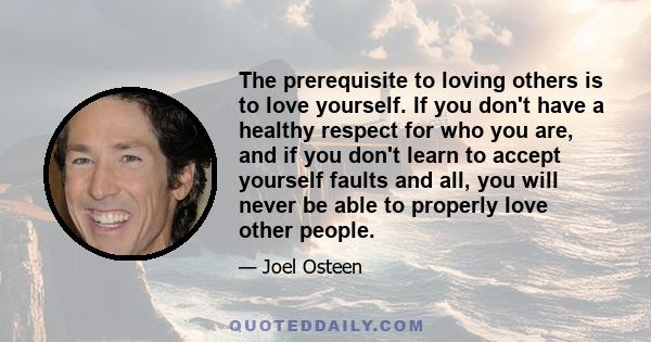 The prerequisite to loving others is to love yourself. If you don't have a healthy respect for who you are, and if you don't learn to accept yourself faults and all, you will never be able to properly love other people.