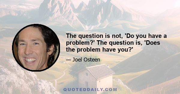 The question is not, 'Do you have a problem?' The question is, 'Does the problem have you?'