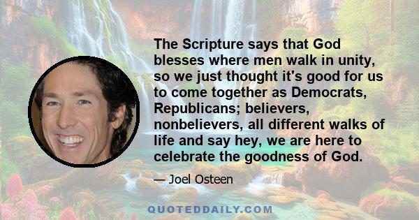 The Scripture says that God blesses where men walk in unity, so we just thought it's good for us to come together as Democrats, Republicans; believers, nonbelievers, all different walks of life and say hey, we are here