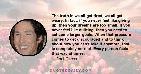 The truth is we all get tired, we all get weary. In fact, if you never feel like giving up, then your dreams are too small. If you never feel like quitting, then you need to set some larger goals. When that pressure