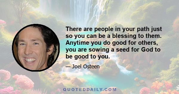 There are people in your path just so you can be a blessing to them. Anytime you do good for others, you are sowing a seed for God to be good to you.