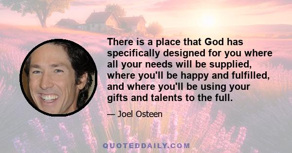 There is a place that God has specifically designed for you where all your needs will be supplied, where you'll be happy and fulfilled, and where you'll be using your gifts and talents to the full.