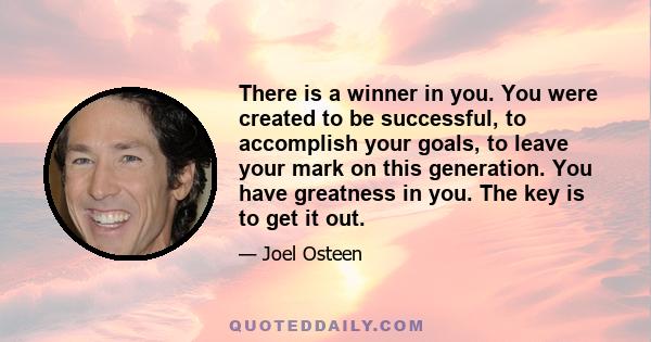 There is a winner in you. You were created to be successful, to accomplish your goals, to leave your mark on this generation. You have greatness in you. The key is to get it out.