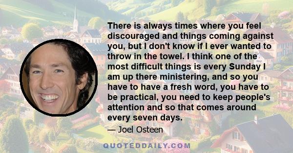 There is always times where you feel discouraged and things coming against you, but I don't know if I ever wanted to throw in the towel. I think one of the most difficult things is every Sunday I am up there