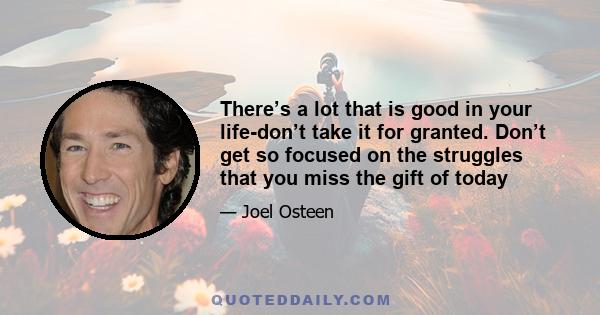 There’s a lot that is good in your life-don’t take it for granted. Don’t get so focused on the struggles that you miss the gift of today