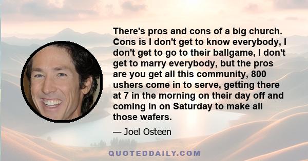 There's pros and cons of a big church. Cons is I don't get to know everybody, I don't get to go to their ballgame, I don't get to marry everybody, but the pros are you get all this community, 800 ushers come in to